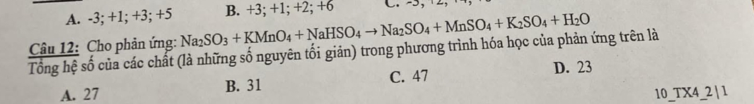 A. -3; +1; +3; +5 B. +3; +1; +2; +6 C. -5, ±2
Câu 12: Cho phản ứng: Na_2SO_3+KMnO_4+NaHSO_4to Na_2SO_4+MnSO_4+K_2SO_4+H_2O
Tổng hệ số của các chất (là những số nguyên tối giản) trong phương trình hóa học của phản ứng trên là
C. 47 D. 23
A. 27 B. 31
10_TX4_2 | 1