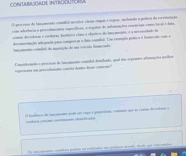 CONTABILIDADE INTRODUTORIA
O processo de lançamento contábil envolve várias etapas e regras, incluindo a prática da escrituração
com aderência a procedimentos específicos, o registro de informações essenciais como local e data,
contas devedoras e credoras, histórico claro e objetivo do lançamento, e a necessidade de
documentação adequada para comprovar o fato contábil. Um exemplo prático é fornecido com o
lançamento contábil da aquisição de um veículo financiado.
Considerando o processo de lançamento contábil detalhado, qual das seguintes afirmações melhor
representa um procedimento correto dentro desse contexto?
O histórico do lançamento pode ser vago e generalista, contanto que as contas devedoras e
credoras estejam corretamente identificadas.
Os lançamentos contábeis podem ser realizados em qualquer moeda, desde que convertidos