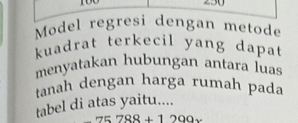 Model regresi dengan metode 
kuadrat terkecil yang dapat 
menyatakan hubungan antara luas 
tanah dengan harga rumah pada 
tabel di atas yaitu....
75788+1299x