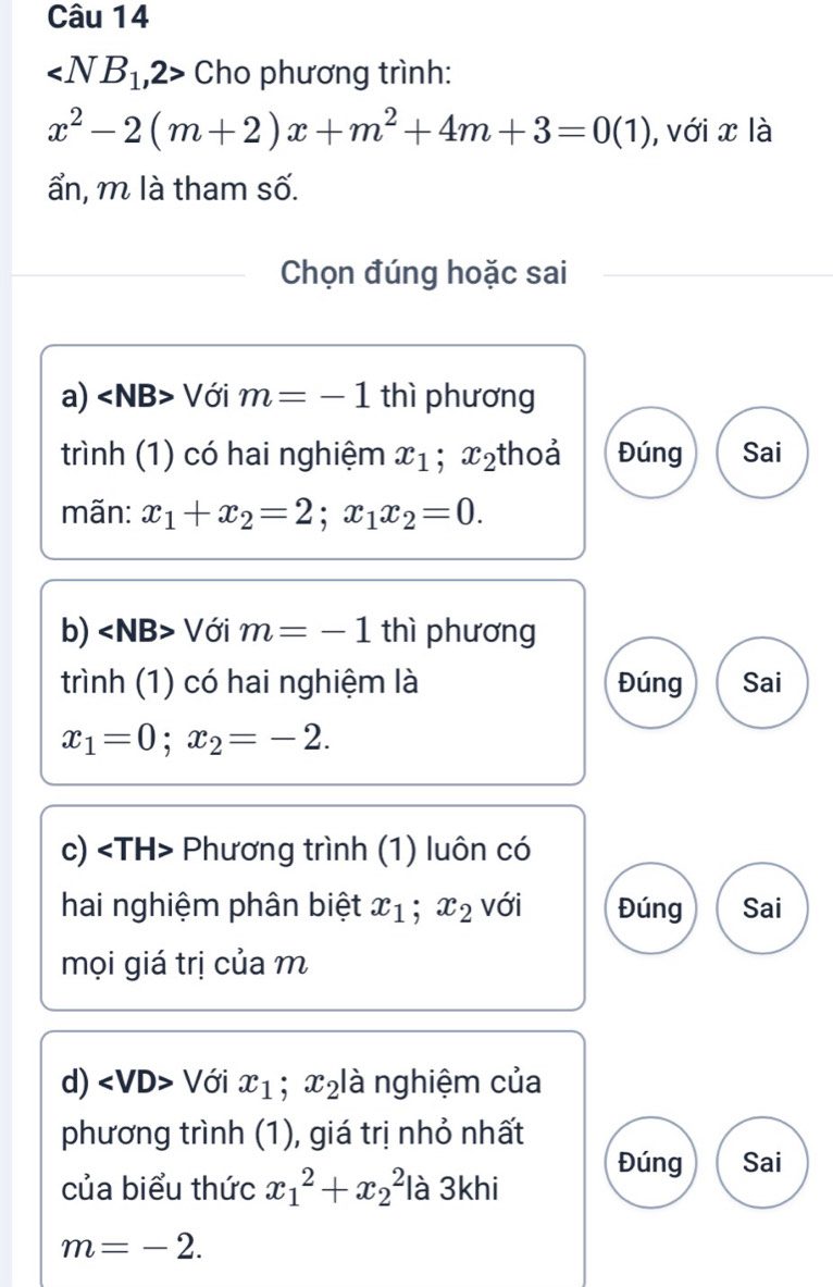 ∠ NB_1,2> Cho phương trình:
x^2-2(m+2)x+m^2+4m+3=0(1) , với x là
ẩn, m là tham số.
Chọn đúng hoặc sai
a) Với m=-1 thì phương
trình (1) có hai nghiệm x_1; x_2 thoả Đúng Sai
mãn: x_1+x_2=2; x_1x_2=0. 
b) Với m=-1 thì phương
trình (1) có hai nghiệm là Đúng Sai
x_1=0; x_2=-2. 
c) Phương trình (1) luôn có
hai nghiệm phân biệt x_1; x_2 với Đúng Sai
mọi giá trị của m
d) Với x_1 ;x_2 là nghiệm của
phương trình (1), giá trị nhỏ nhất
Đúng Sai
của biểu thức x_1^2+x_2^2 là 3khi
m=-2.