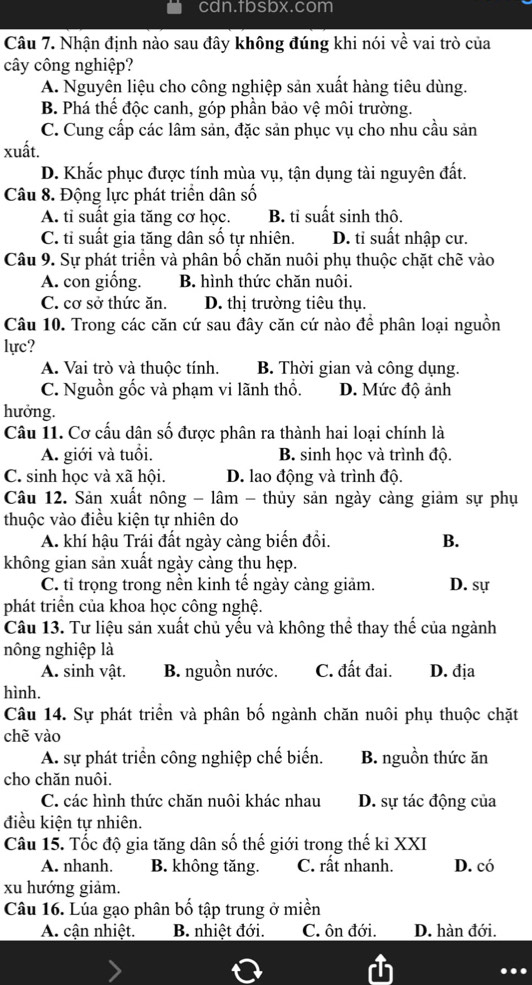 cdn.tbsbx.com
Câu 7. Nhận định nào sau đây không đúng khi nói về vai trò của
cây công nghiệp?
A. Nguyên liệu cho công nghiệp sản xuất hàng tiêu dùng.
B. Phá thế độc canh, góp phần bảo vệ môi trường.
C. Cung cấp các lâm sản, đặc sản phục vụ cho nhu cầu sản
xuất.
D. Khắc phục được tính mùa vụ, tận dụng tài nguyên đất.
Câu 8. Động lực phát triển dân số
A. tỉ suất gia tăng cơ học. B. tỉ suất sinh thô.
C. tỉ suất gia tăng dân số tự nhiên. D. tỉ suất nhập cư.
Câu 9. Sự phát triển và phân bố chăn nuôi phụ thuộc chặt chẽ vào
A. con giống. B. hình thức chăn nuôi.
C. cơ sở thức ăn. D. thị trường tiêu thụ.
Câu 10. Trong các căn cứ sau đây căn cứ nào để phân loại nguồn
lực?
A. Vai trò và thuộc tính. B. Thời gian và công dụng.
C. Nguồn gốc và phạm vi lãnh thổ. D. Mức độ ảnh
hưởng.
Câu 11. Cơ cấu dân số được phân ra thành hai loại chính là
A. giới và tuổi. B. sinh học và trình độ.
C. sinh học và xã hội. D. lao động và trình độ.
Câu 12. Sản xuất nông - lâm - thủy sản ngày càng giảm sự phụ
thuộc vào điều kiện tự nhiên do
A. khí hậu Trái đất ngày càng biến đồi. B.
không gian sản xuất ngày càng thu hẹp.
C. tỉ trọng trong nền kinh tế ngày càng giảm. D. sự
phát triển của khoa học công nghệ.
Câu 13. Tư liệu sản xuất chủ yếu và không thể thay thế của ngành
nông nghiệp là
A. sinh vật. B. nguồn nước. C. đất đai. D. địa
hình.
Câu 14. Sự phát triển và phân bố ngành chăn nuôi phụ thuộc chặt
chè vào
A. sự phát triển công nghiệp chế biến. B. nguồn thức ăn
cho chăn nuôi.
C. các hình thức chăn nuôi khác nhau D. sự tác động của
điều kiện tự nhiên.
Câu 15. Tốc độ gia tăng dân số thế giới trong thế kỉ XXI
A. nhanh. B. không tăng. C. rất nhanh. D. có
xu hướng giảm.
Câu 16. Lúa gạo phân bố tập trung ở miền
A. cận nhiệt.  B. nhiệt đới. C. ôn đới. D. hàn đới.
...