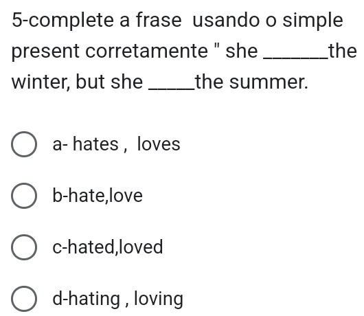 5-complete a frase usando o simple
present corretamente " she _the
winter, but she_ the summer.
a- hates , loves
b-hate,love
c-hated,loved
d-hating , loving