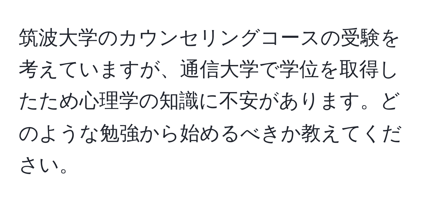 筑波大学のカウンセリングコースの受験を考えていますが、通信大学で学位を取得したため心理学の知識に不安があります。どのような勉強から始めるべきか教えてください。