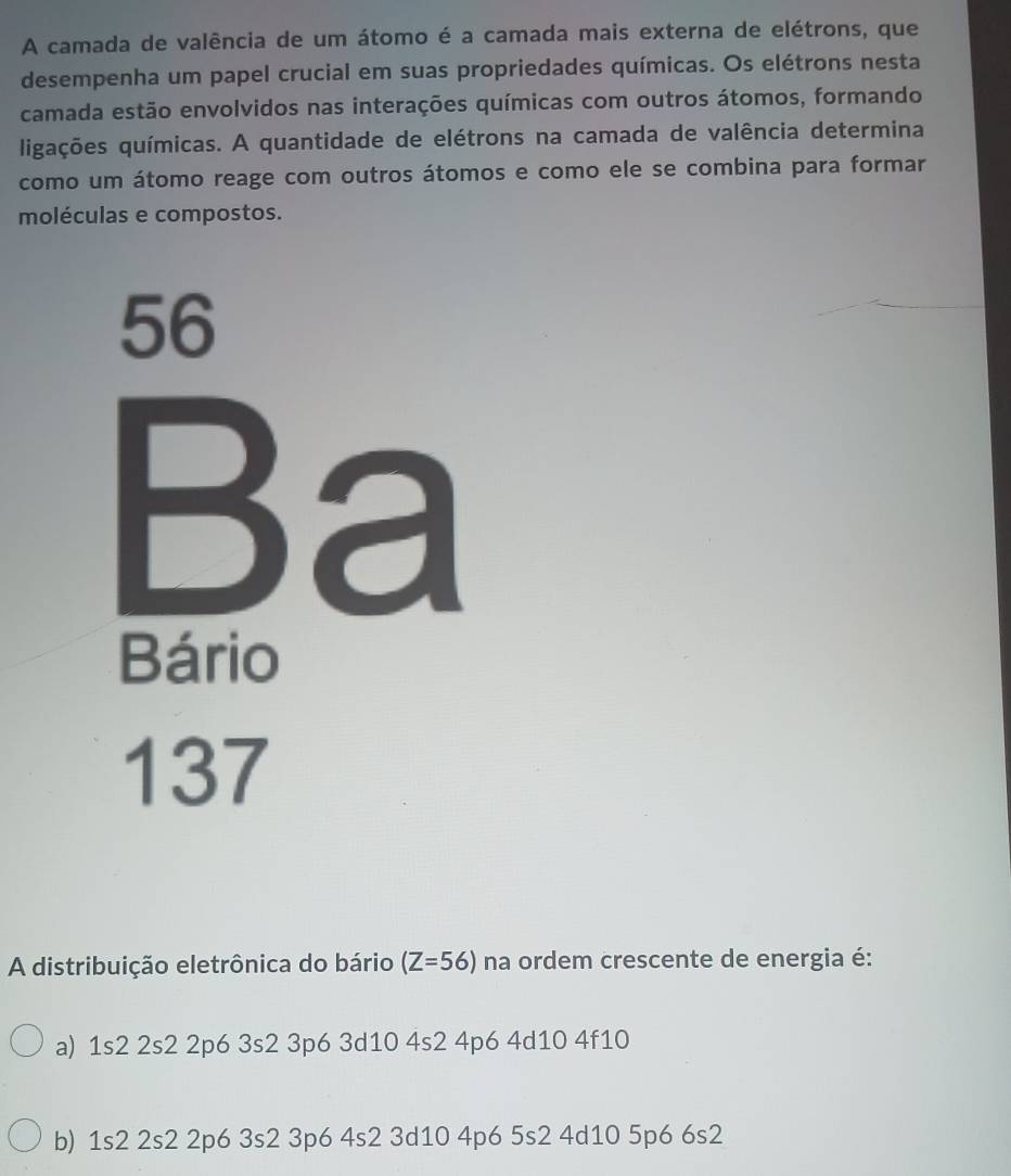 A camada de valência de um átomo é a camada mais externa de elétrons, que
desempenha um papel crucial em suas propriedades químicas. Os elétrons nesta
camada estão envolvidos nas interações químicas com outros átomos, formando
ligações químicas. A quantidade de elétrons na camada de valência determina
como um átomo reage com outros átomos e como ele se combina para formar
moléculas e compostos.
56
Ba
Bário
137
A distribuição eletrônica do bário (Z=56) na ordem crescente de energia é:
a) 1s2 2s2 2p6 3s2 3p6 3d10 4s2 4p6 4d10 4f10
b) 1s2 2s2 2p6 3s2 3p6 4s2 3d10 4p6 5s2 4d10 5p6 6s2