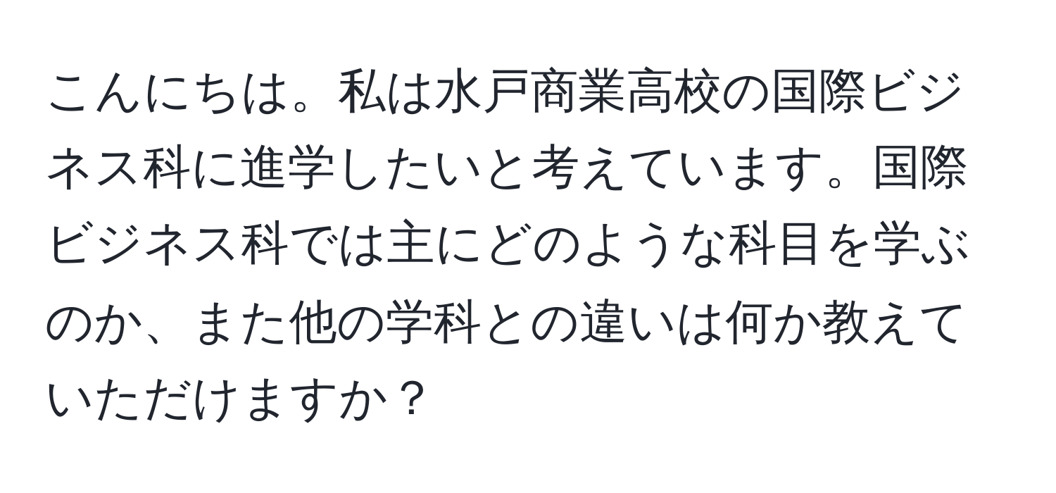 こんにちは。私は水戸商業高校の国際ビジネス科に進学したいと考えています。国際ビジネス科では主にどのような科目を学ぶのか、また他の学科との違いは何か教えていただけますか？