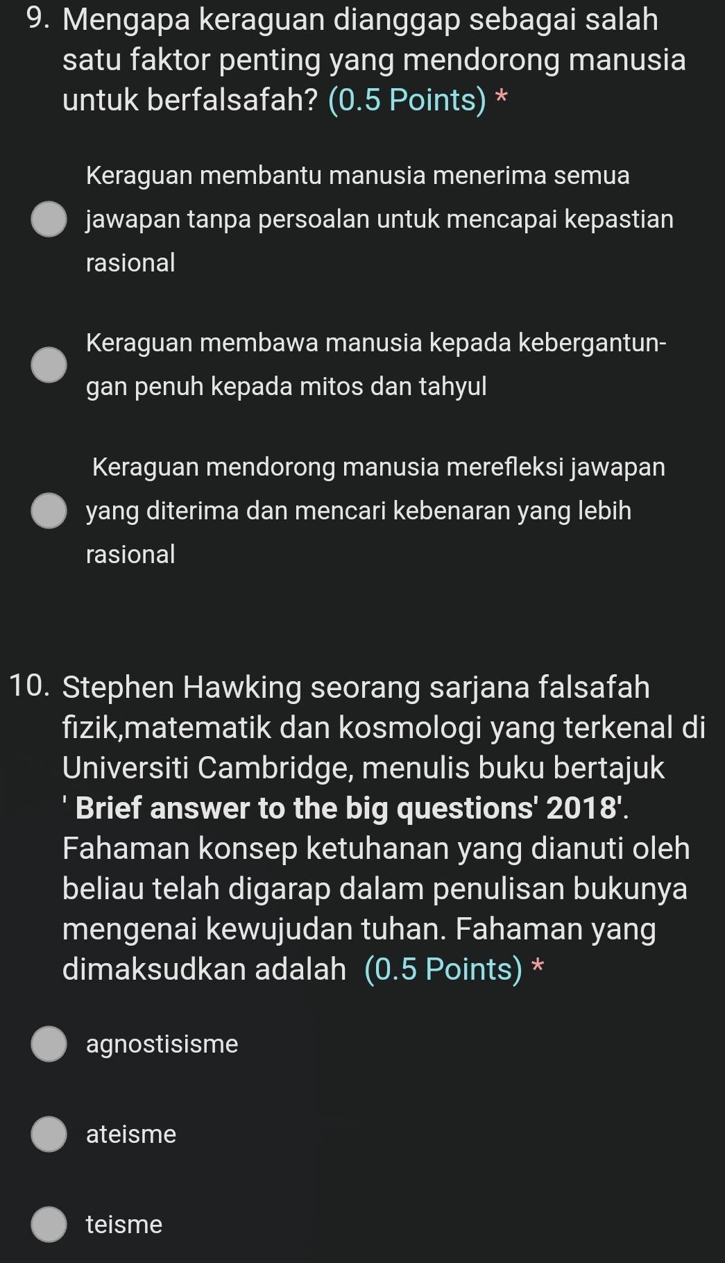 Mengapa keraguan dianggap sebagai salah
satu faktor penting yang mendorong manusia
untuk berfalsafah? (0.5 Points) *
Keraguan membantu manusia menerima semua
jawapan tanpa persoalan untuk mencapai kepastian
rasional
Keraguan membawa manusia kepada kebergantun-
gan penuh kepada mitos dan tahyul
Keraguan mendorong manusia merefleksi jawapan
yang diterima dan mencari kebenaran yang lebih
rasional
10. Stephen Hawking seorang sarjana falsafah
fizik,matematik dan kosmologi yang terkenal di
Universiti Cambridge, menulis buku bertajuk
' Brief answer to the big questions' 2018'.
Fahaman konsep ketuhanan yang dianuti oleh
beliau telah digarap dalam penulisan bukunya
mengenai kewujudan tuhan. Fahaman yang
dimaksudkan adalah (0.5 Points) *
agnostisisme
ateisme
teisme