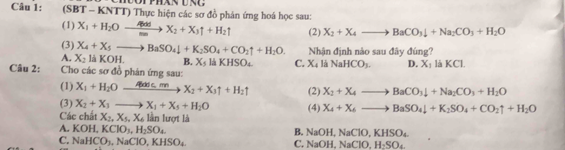 Tphán ung
Câu 1: (SBT - KNTT) Thực hiện các sơ đồ phản ứng hoá học sau:
(1) X_1+H_2Oxrightarrow GddX_2+X_3uparrow +H_2uparrow
(2) X_2+X_4to BaCO_3downarrow +Na_2CO_3+H_2O
(3) X_4+X_5to BaSO_4downarrow +K_2SO_4+CO_2uparrow +H_2O. Nhận định nào sau đây đúng?
A. X_2 là KOH B. X_5 là KHSO4. C. X_4 a NaHCO_3. D. X_1 I KCI
Câu 2: Cho các sơ đồ phản ứng sau:
(1) X_1+H_2Oxrightarrow Adc.mnX_2+X_3uparrow +H_2uparrow (2) X_2+X_4to BaCO_3downarrow +Na_2CO_3+H_2O
(3) X_2+X_3to X_1+X_5+H_2O (4) X_4+X_6to BaSO_4downarrow +K_2SO_4+CO_2uparrow +H_2O
Các chất X_2,X_5,X_6 lần lượt là
A. KOH,KClO_3,H_2SO_4. B. NaOH, 1 NaClO,KHSO_4.
C. NaHCO_3,NaClO,KHSO_4.
C. NaOH NaClO,H_2SO_4.