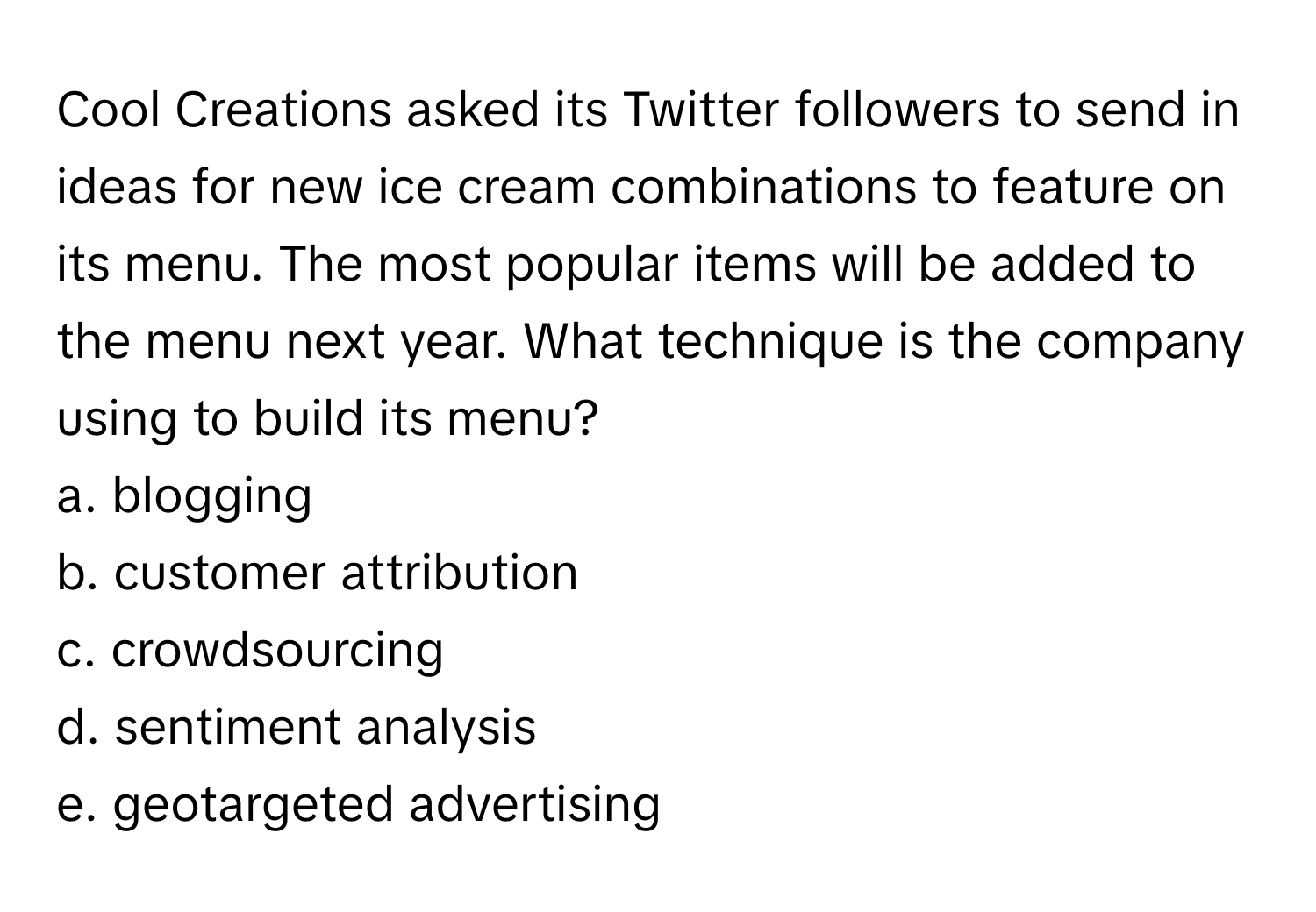 Cool Creations asked its Twitter followers to send in ideas for new ice cream combinations to feature on its menu. The most popular items will be added to the menu next year. What technique is the company using to build its menu? 
a. blogging
b. customer attribution
c. crowdsourcing
d. sentiment analysis
e. geotargeted advertising