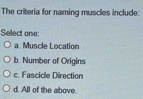 The criteria for naming muscles include:
Select one:
a. Muscle Location
b. Number of Origins
c. Fascicle Direction
d. All of the above.