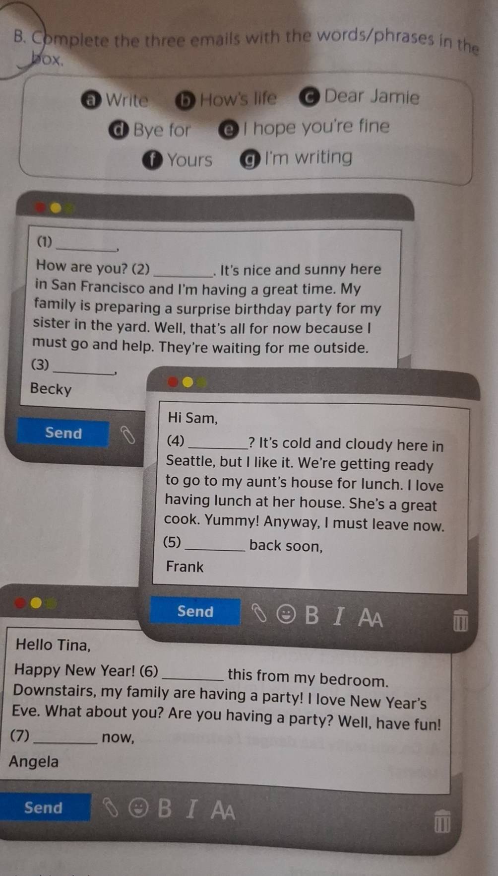 Complete the three emails with the words/phrases in the 
box. 
a Write D How's life Dear Jamie 
d Bye for e I hope you're fine 
Yours g I'm writing 
_ 
(1) 
How are you? (2) _. It's nice and sunny here 
in San Francisco and I'm having a great time. My 
family is preparing a surprise birthday party for my 
sister in the yard. Well, that's all for now because I 
must go and help. They're waiting for me outside. 
_ 
(3) 
' 
Becky 
Hi Sam, 
(4) 
Send _? It's cold and cloudy here in 
Seattle, but I like it. We're getting ready 
to go to my aunt's house for lunch. I love 
having lunch at her house. She's a great 
cook. Yummy! Anyway, I must leave now. 
(5) _back soon, 
Frank 
Send 
b 
Hello Tina, 
Happy New Year! (6)_ this from my bedroom. 
Downstairs, my family are having a party! I love New Year's 
Eve. What about you? Are you having a party? Well, have fun! 
(7)_ now, 
Angela 
Send