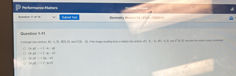 Performance Matters Welcome, Uniquel
Question 11 of 16 Submit Test Geometry Module 04-2324-1206310 
Question 1-11
A triangle has vertices A(-1,2). B(2,5) I, and C(3,-4) If the image resufting from a rotation has vertices A'(-2,-1), B'(-5,2) and C'(4,3) describe the rotation using coordinates.
(x,y)to (-x,-y)
(x,y)to (-y,-x)
(x,y)to (y,-x)
(x,y)to (-y,x)