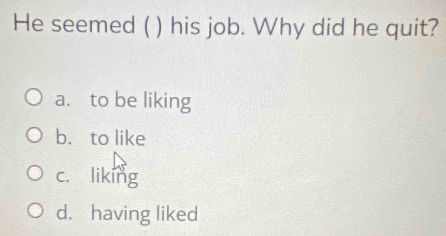 He seemed ( ) his job. Why did he quit?
a. to be liking
b. to like
c. liking
d. having liked