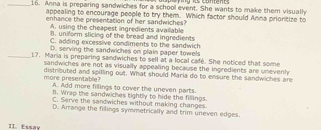 displaying its contents
_16. Anna is preparing sandwiches for a school event. She wants to make them visually
appealing to encourage people to try them. Which factor should Anna prioritize to
enhance the presentation of her sandwiches?
A. using the cheapest ingredients available
B. uniform slicing of the bread and ingredients
C. adding excessive condiments to the sandwich
D. serving the sandwiches on plain paper towels
_17. Maria is preparing sandwiches to sell at a local café. She noticed that some
sandwiches are not as visually appealing because the ingredients are unevenly
distributed and spilling out. What should Maria do to ensure the sandwiches are
more presentable?
A. Add more fillings to cover the uneven parts.
B. Wrap the sandwiches tightly to hide the fillings.
C. Serve the sandwiches without making changes.
D. Arrange the fillings symmetrically and trim uneven edges.
II. Essay