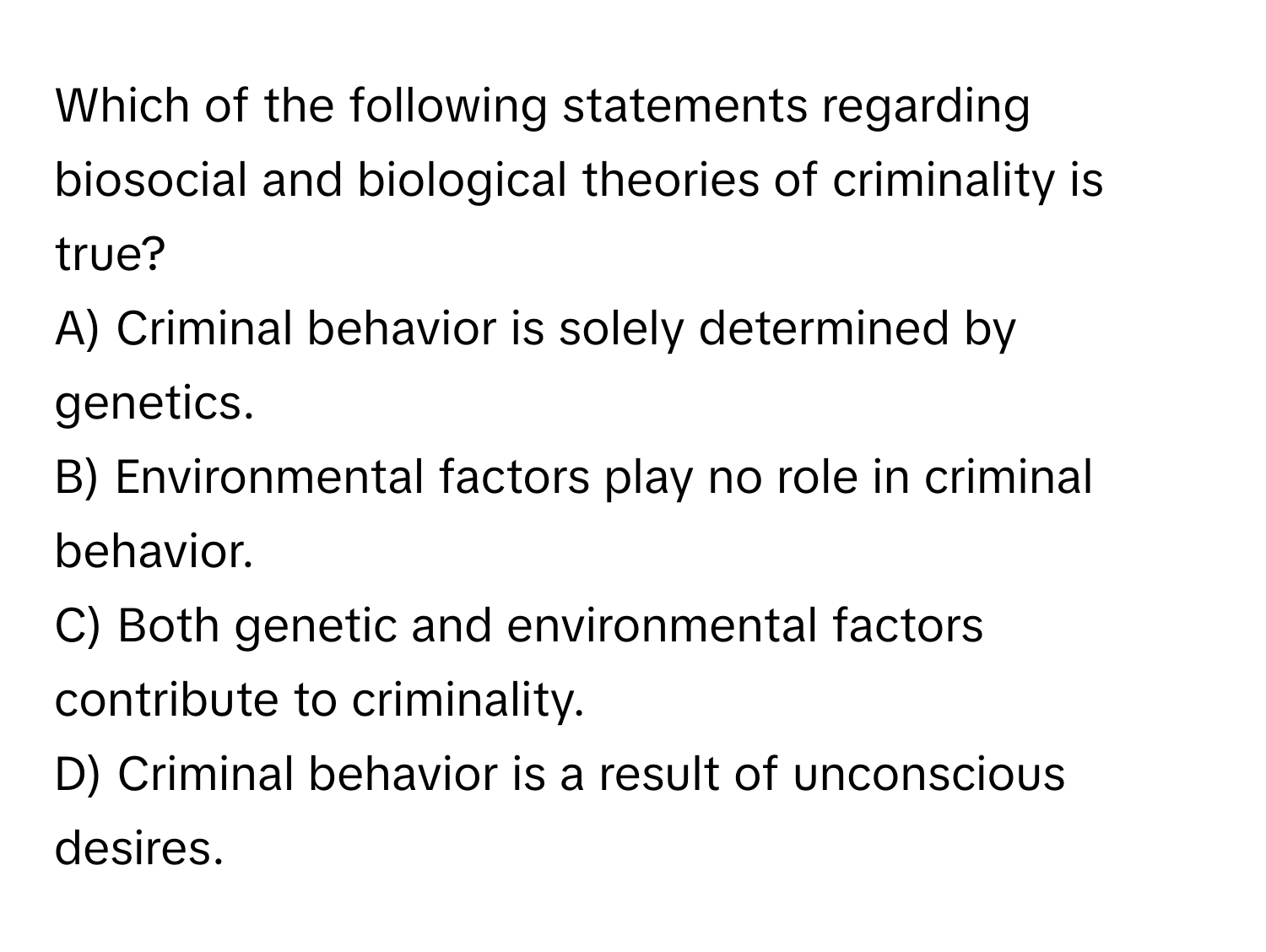 Which of the following statements regarding biosocial and biological theories of criminality is true?

A) Criminal behavior is solely determined by genetics. 
B) Environmental factors play no role in criminal behavior. 
C) Both genetic and environmental factors contribute to criminality. 
D) Criminal behavior is a result of unconscious desires.