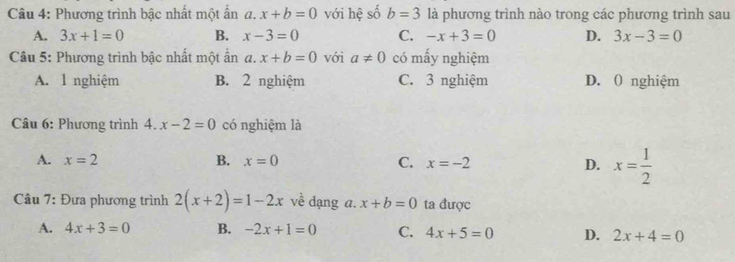 Phương trình bậc nhất một ẩn 1 x+b=0 với hệ số b=3 là phương trình nào trong các phương trình sau
A. 3x+1=0 B. x-3=0 C. -x+3=0 D. 3x-3=0
Câu 5: Phương trình bậc nhất một ẩn a. x+b=0 với a!= 0 có mấy nghiệm
A. 1 nghiệm B. 2 nghiệm C. 3 nghiệm D. ( nghiệm
Câu 6: Phương trình 4. x-2=0 có nghiệm là
A. x=2 B. x=0 C. x=-2 D. x= 1/2 
* Câu 7: Đựa phương trình 2(x+2)=1-2x về dạng a. x+b=0 ta được
A. 4x+3=0 B. -2x+1=0 C. 4x+5=0 D. 2x+4=0