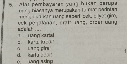 Alat pembayaran yang bukan berupa
uang biasanya merupakan format perintah
mengeluarkan uang seperti cek, bilyet giro,
cek perjalanan, draft uang, order uang
adalah ....
a. uang kartal
b. kartu kredit
c. uang giral
1
d. kartu debit
e. uang asing