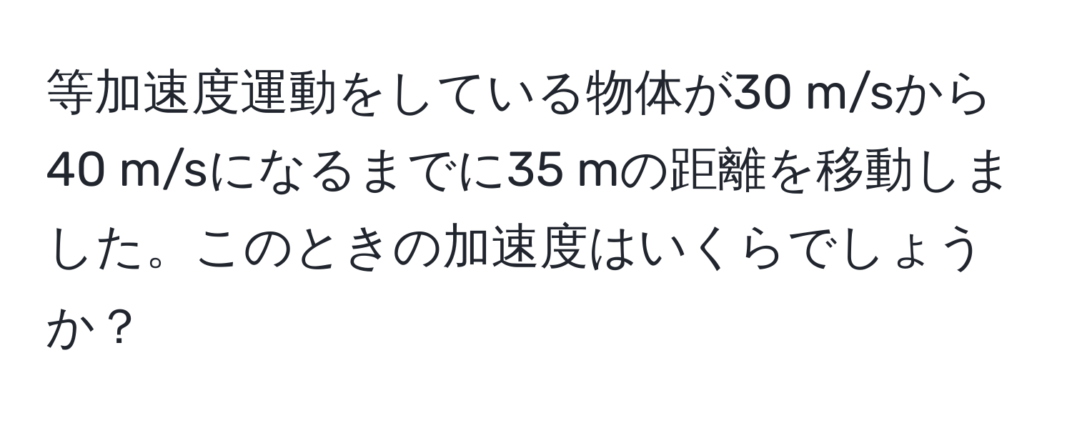 等加速度運動をしている物体が30 m/sから40 m/sになるまでに35 mの距離を移動しました。このときの加速度はいくらでしょうか？