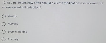 At a minimum, how often should a clients medications be reviewed with
an eye toward fall reduction?
Weekly
Monthly
Every 6 months
Annually