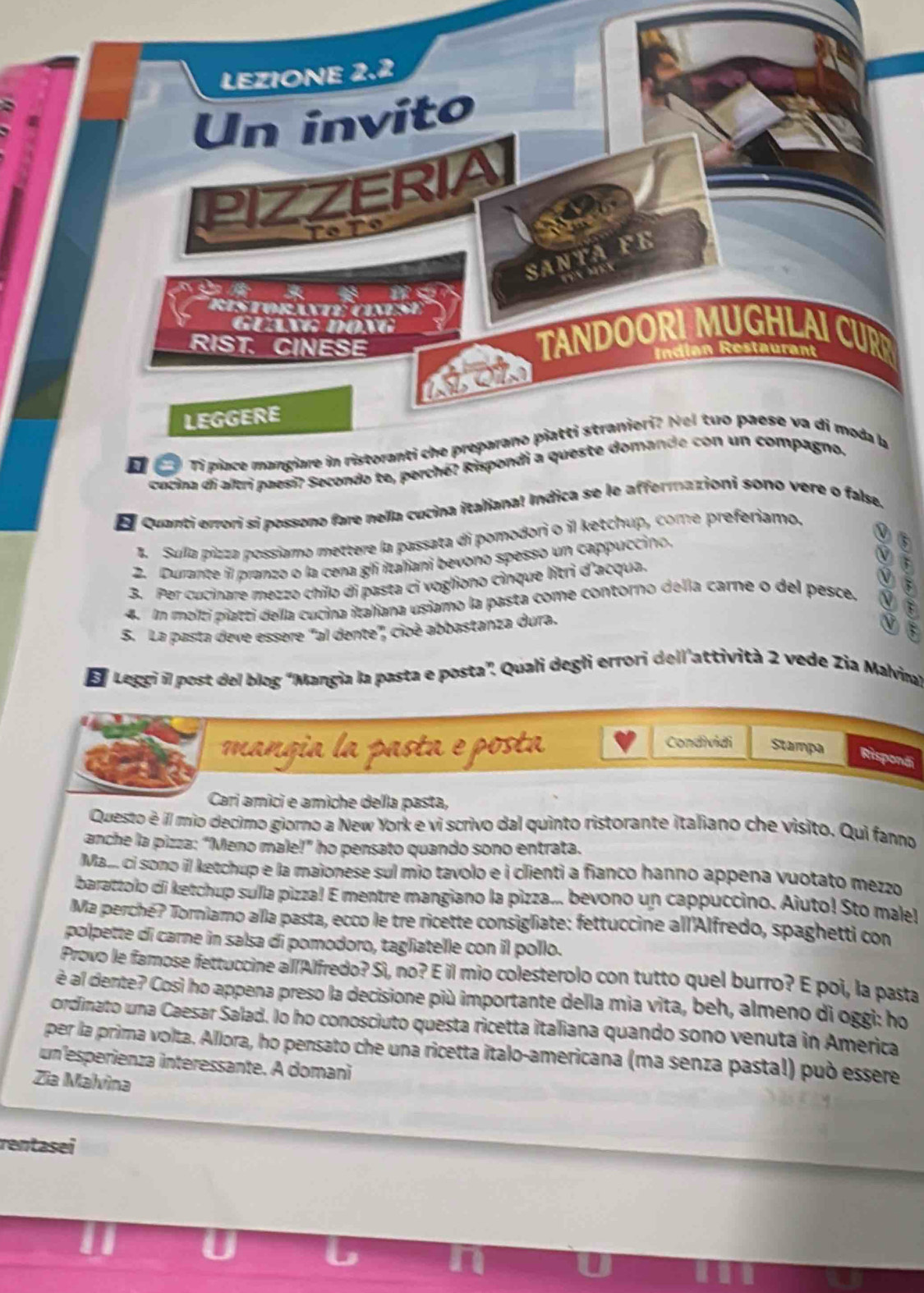 LEZIONE 2.2
Un invito
PIZZERIA
Tº T9
la
SANTA FE
    
as
ristoranté  cimse
GuaV đong
RIST. CINESE
TANDOORI MUGHLAI CUR
Indian Restaurant
LEGGERE
Tỉ piace mangiare in ristoranti che preparano piatti stranieri? Nel tuo paese va di moda a
cucina di altri paesi? Secondo te, perché? Rispondi a queste domande con un compagno.
E Quanti errori si possono fare nella cucina italiana! Indica se le affermazioni sono vere o false.
1. Sulla pizza possiamo mettere la passata di pomodori o il ketchup, come preferiamo.
2. Durante il pranzo o la cena gli italiani bevono spesso un cappuccino
3. Per cucinare mezzo chilo di pasta ci vogliono cinque litri d'acqua. 0 
4. Im molti piatti della cucina italiana usiamo la pasta come contorno della carne o del pesce.
S. La pasta deve essere "al dente", cioè abbastanza dura.
El Leggi il post del blog “Mangia la pasta e posta”. Quali degli errori dell'attività 2 vede Zia Malvina'
Condividi
mangia la pasta e posta Stampa Risponái
Cari amici e amìche della pasta,
Questo é il mio decimo giorno a New York e vi scrivo dal quinto ristorante italiano che visito. Qui fanno
anche la pizza: “Meno male!” ho pensato quando sono entrata.
Mai. ci sono il ketchup e la maionese sul mio tavolo e i clienti a fianco hanno appena vuotato mezzo
barattolo di ketchup sulla pizza! E mentre mangiano la pizza... bevono un cappuccino. Aiuto! Sto male!
Ma perché? Torniamo alla pasta, ecco le tre ricette consigliate: fettuccine all'Alfredo, spaghetti con
polpette di carne in salsa di pomodoro, tagliatelle con il pollo.
Provo le famose fettuccine al/Alfredo? Sì, no? E il mio colesterolo con tutto quel burro? E poi, la pasta
è al dente? Cosi ho appena preso la decisione più importante della mia vita, beh, almeno di oggi: ho
ordinato una Caesar Salad. Io ho conosciuto questa ricetta italiana quando sono venuta in America
per la prima volta. Allora, ho pensato che una ricetta italo-americana (ma senza pasta!) può essere
un esperienza interessante. A domani
Zia Malvìna
rentasei