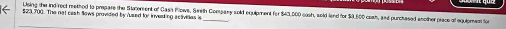 Using the indirect method to prepare the Statement of Cash Flows, Smith Company sold equipment for $43,000 cash, sold land for $8,600 cash, and purchased another piece of equipment for
$23,700. The net cash flows provided by /used for investing activities is