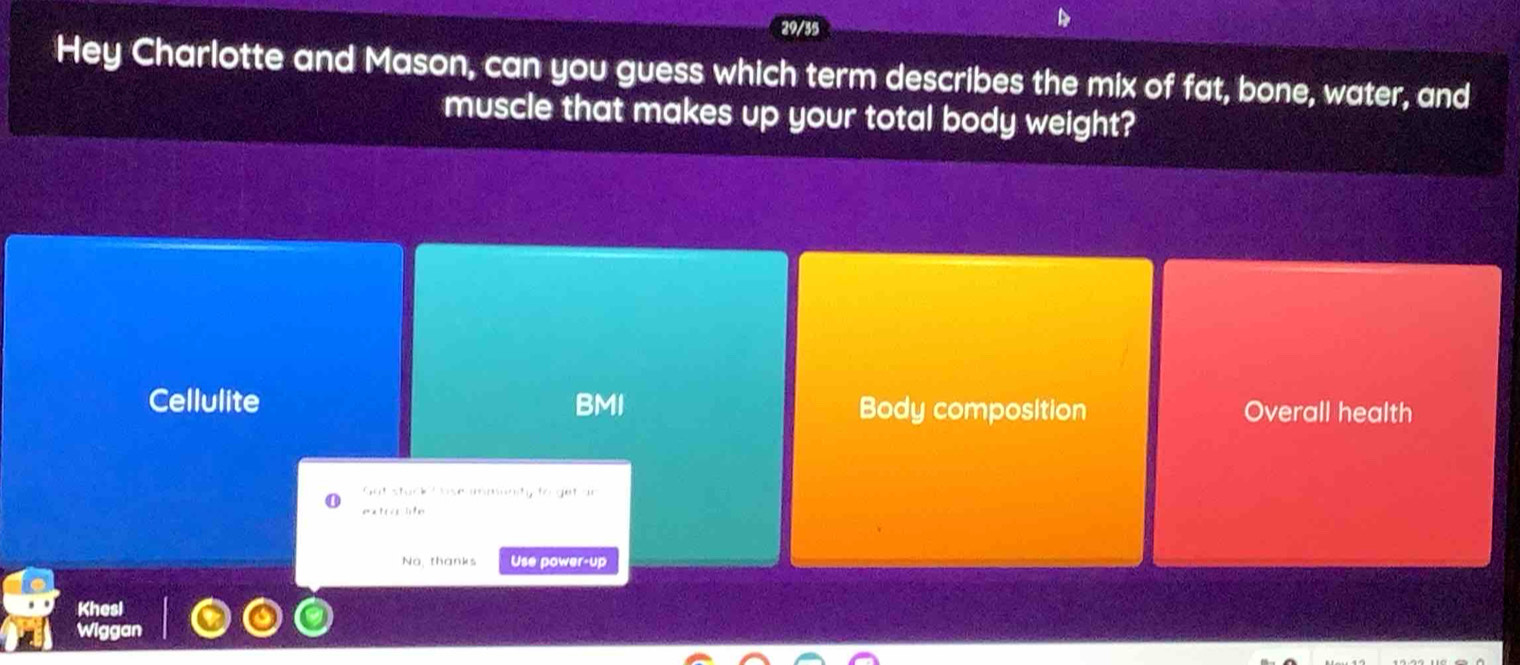 29/35
Hey Charlotte and Mason, can you guess which term describes the mix of fat, bone, water, and
muscle that makes up your total body weight?
Cellulite BMI Body composition Overall health
Got stack I use immunity to get ar
extra lte
No, thanks Use power-up
Khesl
Wiggan