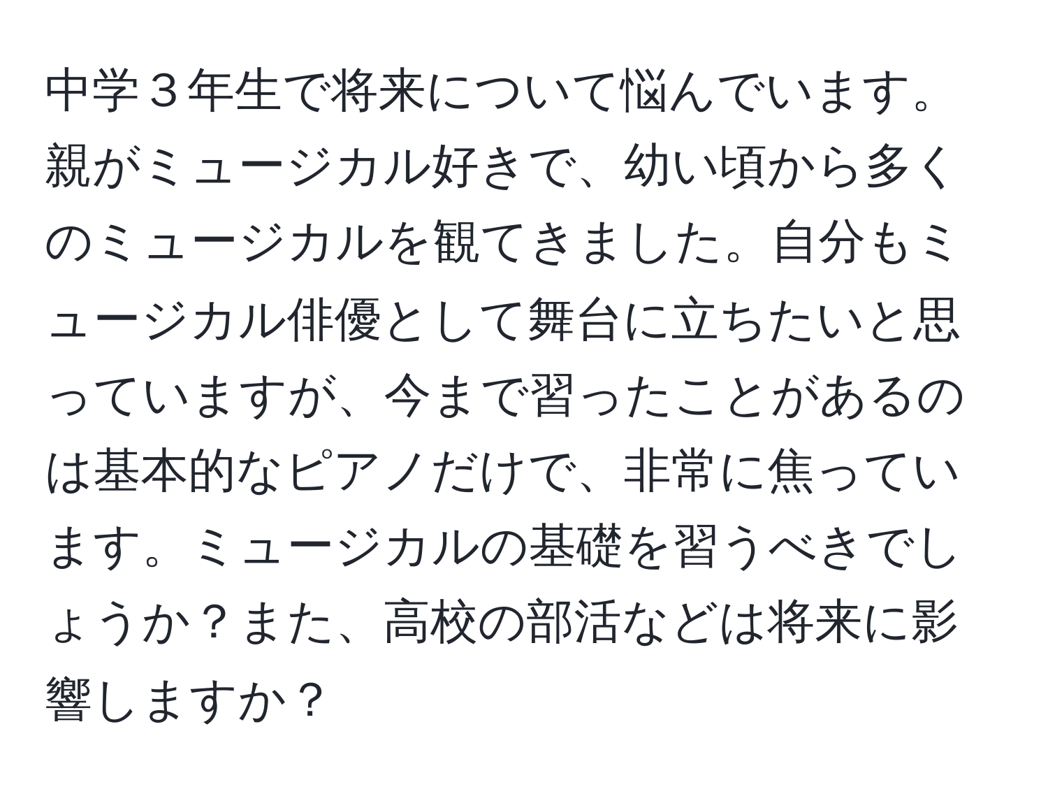 中学３年生で将来について悩んでいます。親がミュージカル好きで、幼い頃から多くのミュージカルを観てきました。自分もミュージカル俳優として舞台に立ちたいと思っていますが、今まで習ったことがあるのは基本的なピアノだけで、非常に焦っています。ミュージカルの基礎を習うべきでしょうか？また、高校の部活などは将来に影響しますか？