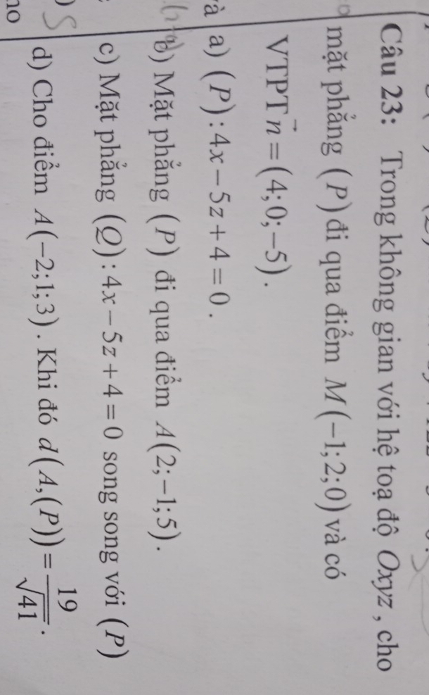 Trong không gian với hệ toạ độ Oxyz , cho
mặt phẳng (P)đi qua điểm M(-1;2;0) và có
VTPT vector n=(4;0;-5). 
à a) (P):4x-5z+4=0. 
b) Mặt phẳng (P) đi qua điểm A(2;-1;5). 
c) Mặt phẳng (Q):4x-5z+4=0 song song với (P)

d) Cho điểm A(-2;1;3). Khi đó d(A,(P))= 19/sqrt(41) . 
no