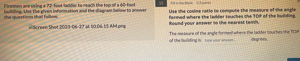 Firemen are using a 72-foot ladder to reach the top of a 60-foot 15 Fill in the Blank 0.3 points 
building. Use the given information and the diagram below to answer Use the cosine ratio to compute the measure of the angle 
the questions that follow. formed where the ladder touches the TOP of the building. 
Screen Shot 2023-06-27 at 10.06.15 AM.png Round your answer to the nearest tenth. 
The measure of the angle formed where the ladder touches the TOP 
of the building is type your answer... degrees.