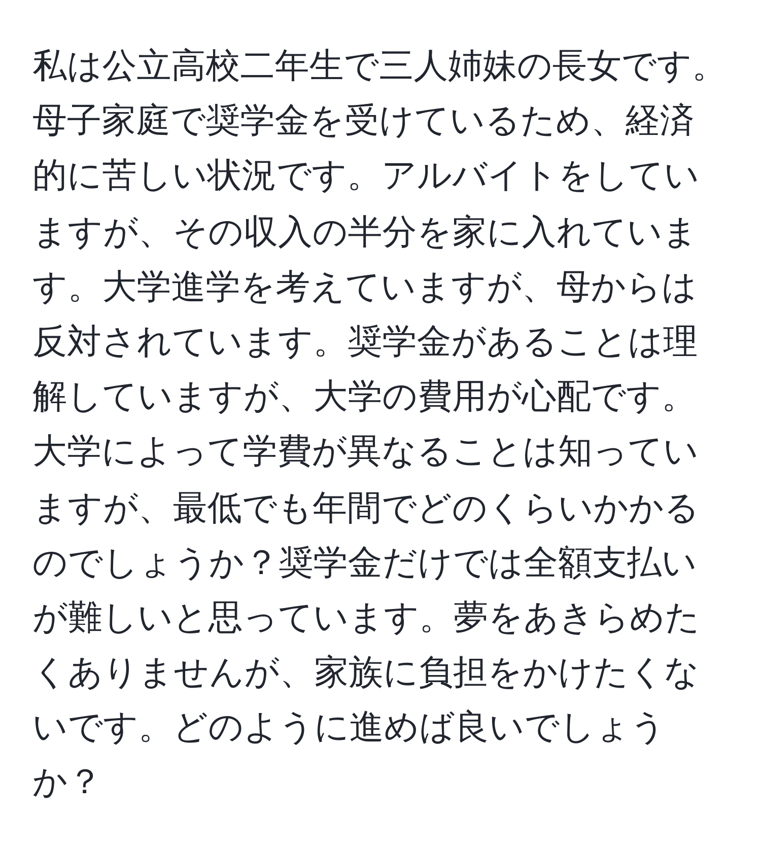 私は公立高校二年生で三人姉妹の長女です。母子家庭で奨学金を受けているため、経済的に苦しい状況です。アルバイトをしていますが、その収入の半分を家に入れています。大学進学を考えていますが、母からは反対されています。奨学金があることは理解していますが、大学の費用が心配です。大学によって学費が異なることは知っていますが、最低でも年間でどのくらいかかるのでしょうか？奨学金だけでは全額支払いが難しいと思っています。夢をあきらめたくありませんが、家族に負担をかけたくないです。どのように進めば良いでしょうか？