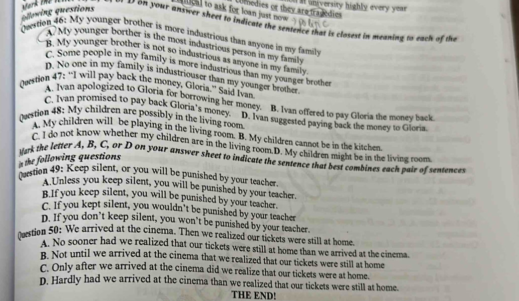 al university highly every year 
Comedies or they are tragedies
lical to ask for loan just now .
following questions
Mark the ll o d on your answer sheet to indicate the sentence that is closest in meaning to each of the
Question 46: My younger brother is more industrious than anyone in my family
A? My younger borther is the most industrious person in my family
B. My younger brother is not so industrious as anyone in my family
C. Some people in my family is more industrious than my younger brother
D. No one in my family is industriouser than my younger brother
Question 47: “I will pay back the money, Gloria.” Said Ivan
A. Ivan apologized to Gloria for borrowing her money. B. Ivan offered to pay Gloria the money back
C. Ivan promised to pay back Gloria’s money. D. Ivan suggested paying back the money to Gloria.
Question 48: My children are possibly in the living room
A. My children will be playing in the living room. B. My children cannot be in the kitchen
C. I do not know whether my children are in the living room.D. My children might be in the living room
Mark the letter A, B, C, or D on your answer sheet to indicate the sentence that best combines each pair of sentences
in the following questions 
Question 49: Keep silent, or you will be punished by your teacher.
A.Unless you keep silent, you will be punished by your teacher.
B.If you keep silent, you will be punished by your teacher.
C. If you kept silent, you wouldn’t be punished by your teacher
D. If you don’t keep silent, you won’t be punished by your teacher.
Qustion 50: We arrived at the cinema. Then we realized our tickets were still at home.
A. No sooner had we realized that our tickets were still at home than we arrived at the cinema.
B. Not until we arrived at the cinema that we realized that our tickets were still at home
C. Only after we arrived at the cinema did we realize that our tickets were at home.
D. Hardly had we arrived at the cinema than we realized that our tickets were still at home.
THE END!