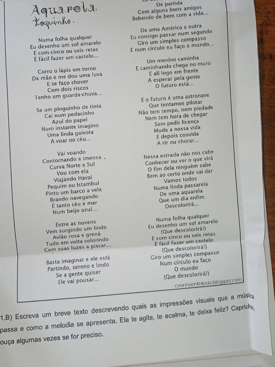 De partida
Com alguns bons amigos
Bebendo de ber com a vida...
Numa folha qualquer De uma América a outra
Eu desenho um sol amarelo Eu consigo passar num segundo
E com cinco ou seis retas Giro um simples compasso
É fácil fazer um castelo... E num círculo eu faço o mundo...
Um menino caminha
Corro o lápis em torno E caminhando chega no muro
Da mão e me dou uma luva
E se faço chover E ali logo em frente
Com dois riscos A esperar pela gente
O futuro está...
Tenho um guarda-chuva...
E o futuro é uma astronave
Se um pinguinho de tinta
Cai num pedacinho Que tentamos pilotar
Não tem tempo, nem piedade
Azul do papel Nem tem hora de chegar
Num instante imagino Sem pedir licença
Muda a nossa vida
Uma linda gaivota
E depois convida
A voar no céu...
Vai voando A rir ou chorar...
Curva Norte e Sul Nessa estrada não nos cabe
Contornando a imensa .
Vou com ela Conhecer ou ver o que virá
O fim dela ninguém sabe
Viajando Havai
Pequim ou Istambul Bem ao certo onde vai dar
Vamos todos
Pinto um barco a vela Numa linda passarela
De uma aquarela
Brando navegando
É tanto céu é mar
Num beijo azul... Que um dia enfim
Descolorirá...
Entre as nuvens Numa folha qualquer
Avião rosa e grená Eu desenho um sol amarelo
Vem surgindo um lindo
(Que descolorirá!)
Tudo em volta colorindo E com cinco ou seis retas
Com suas luzes a piscar... É fácil fazer um castelo
(Que descolorirá!)
Basta imaginar e ele está
Giro um simples compasso
Partindo, sereno e lindo Num círculo eu faço
O mundo
Se a gente quiser
(Que descolorirá!)
Ele vai pousar...
casinhaenfeitada.blogspot.com
1.B) Escreva um breve texto descrevendo quais as impressões visuais que a música
passa e como a melodia se apresenta. Ela te agita, te acalma, te deixa feliz? Caprich,,
ouça algumas vezes se for preciso.