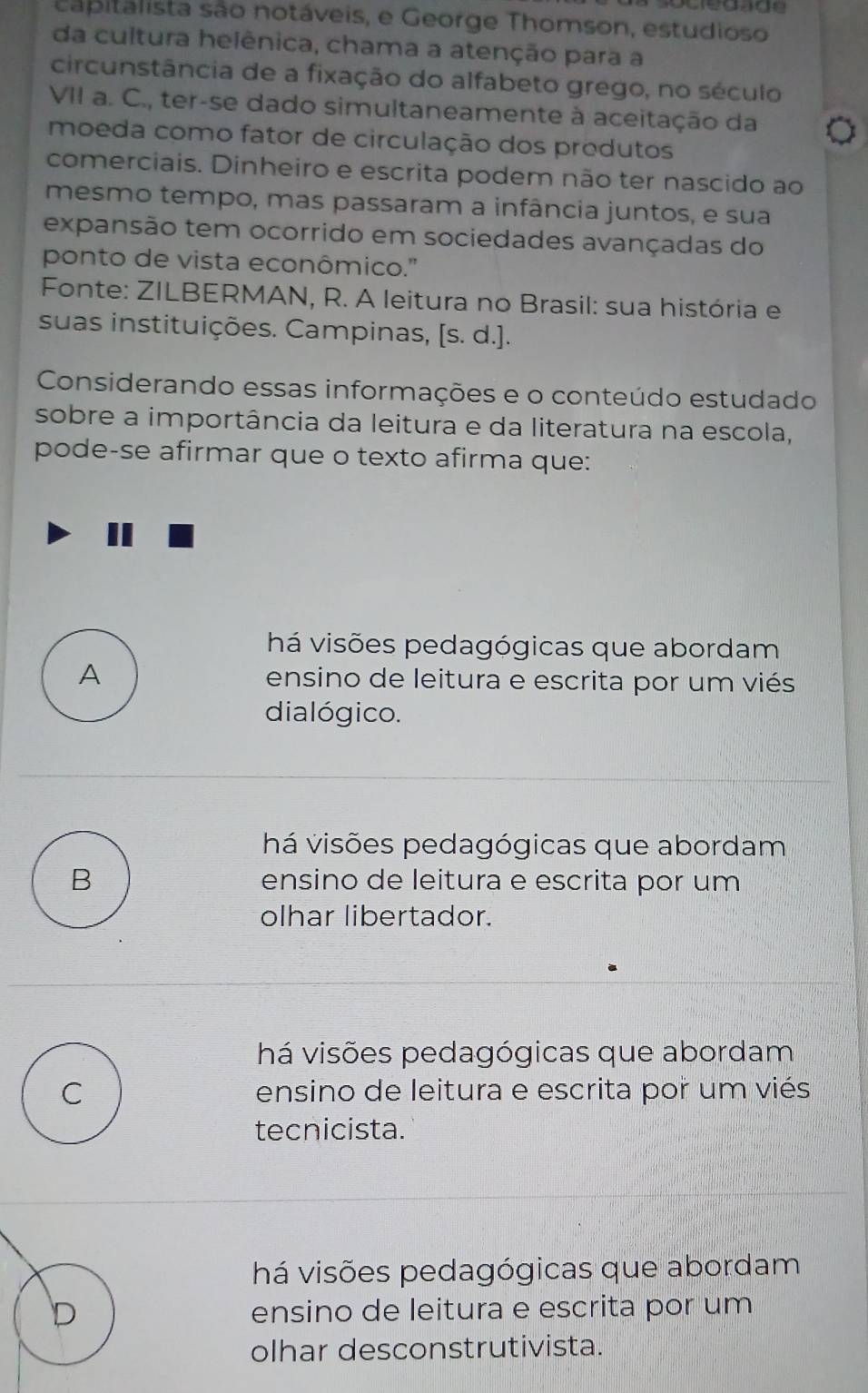 capitalista são notáveis, e George Thomson, estudioso
da cultura helênica, chama a atenção para a
circunstância de a fixação do alfabeto grego, no século
VII a. C., ter-se dado simultaneamente à aceitação da 。
moeda como fator de circulação dos produtos
comerciais. Dinheiro e escrita podem não ter nascido ao
mesmo tempo, mas passaram a infância juntos, e sua
expansão tem ocorrido em sociedades avançadas do
ponto de vista econômico.''
Fonte: ZILBERMAN, R. A leitura no Brasil: sua história e
suas instituições. Campinas, [s.d.]. 
Considerando essas informações e o conteúdo estudado
sobre a importância da leitura e da literatura na escola,
pode-se afirmar que o texto afirma que:
há visões pedagógicas que abordam
A ensino de leitura e escrita por um viés
dialógico.
há visões pedagógicas que abordam
B ensino de leitura e escrita por um
olhar libertador.
há visões pedagógicas que abordam
C ensino de leitura e escrita por um viés
tecnicista.
há visões pedagógicas que abordam
D ensino de leitura e escrita por um
olhar desconstrutivista.