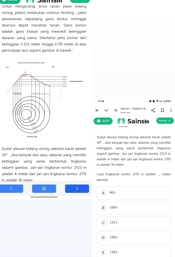 Untuk mengurangi erosi tanan pada bidang
miring, petani melakukan contour farming , yakni
penanaman sepanjang garis kontur sehingga
akarnya dapat menahan tanah. Garis kontur
adalah garis khayal yang mewakili ketinggian
dataran yang sama. Diketahui peta kontur dari
ketinggian 2.123 meter hingga 2.115 meter di atas
permukaan laut seperti gambar di bawah :
17.48 ,○ 83%
SainsIn - Platform B...
sainsin.com
L 33:01 SainsIn Selesal
Sudut elevasi bidang miring sebelah barat adalah
45°. Jika tampak dari atas, dataran yang memiliki
Sudut elevasi bidang miring sebelah barat adalah ketinggian yang sama berbentuk lingkaran
45°. Jika tampak dari atas, dataran yang memiliki seperti gambar. Jari-jari lingkaran kontur 2123 m
ketinggian yang sama berbentuk lingkaran adalah 4 meter dan jari-jari lingkaran kontur 2115
m adalah 16 meter.
seperti gambar. Jari-jari lingkaran kontur 2123 m
adalah 4 meter dan jari-jari lingkaran kontur 2115 Luas linqkaran kontur 2119 m adalah ... meter
m adalah 16 meter. persegi
88
A 96π
B 100π
C 121π
D 136π
E 144π