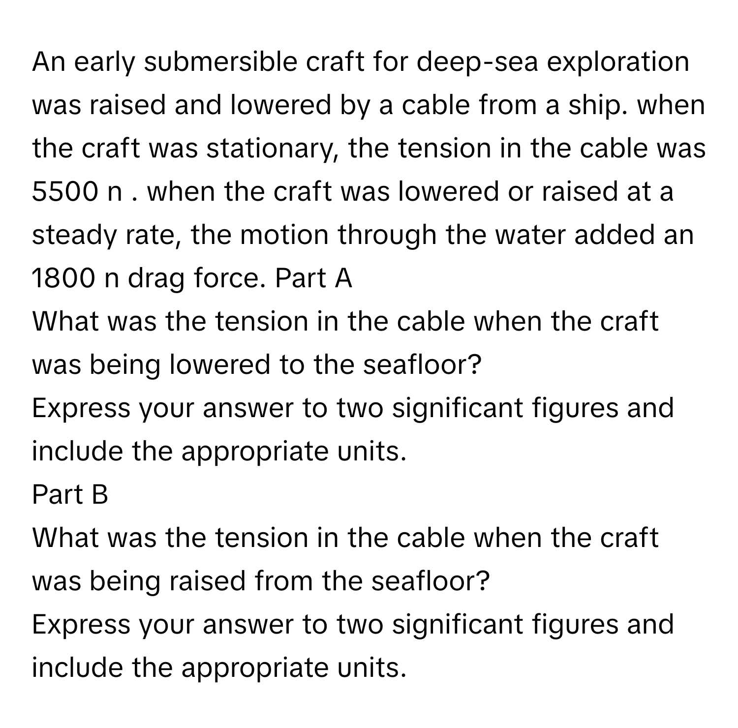 An early submersible craft for deep-sea exploration was raised and lowered by a cable from a ship. when the craft was stationary, the tension in the cable was 5500 n . when the craft was lowered or raised at a steady rate, the motion through the water added an 1800 n drag force.  Part A
What was the tension in the cable when the craft was being lowered to the seafloor?
Express your answer to two significant figures and include the appropriate units.
Part B
What was the tension in the cable when the craft was being raised from the seafloor?
Express your answer to two significant figures and include the appropriate units.