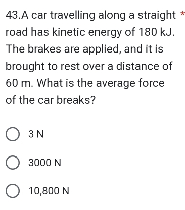 A car travelling along a straight *
road has kinetic energy of 180 kJ.
The brakes are applied, and it is
brought to rest over a distance of
60 m. What is the average force
of the car breaks?
3 N
3000 N
10,800 N