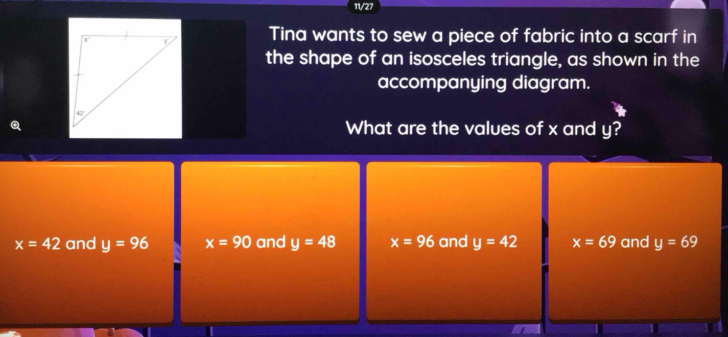 11/27
Tina wants to sew a piece of fabric into a scarf in
the shape of an isosceles triangle, as shown in the
accompanying diagram.
What are the values of x and y?
x=42 and y=96 x=90 and y=48 x=96 and y=42 x=69 and y=69