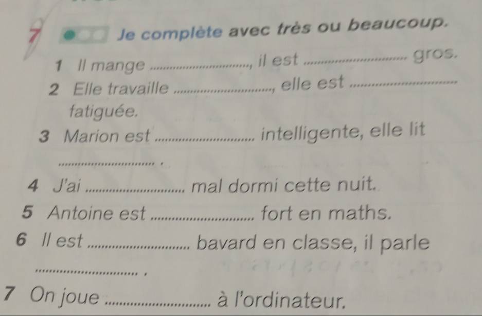 a 
Je complète avec très ou beaucoup. 
1 ll mange _il est _gros. 
2 Elle travaille_ 
, elle est_ 
fatiguée. 
3 Marion est_ intelligente, elle lit 
_ 
4 J'ai _mal dormi cette nuit. 
5 Antoine est _fort en maths. 
6 ll est _bavard en classe, il parle 
_ 
7 On joue _à l'ordinateur.