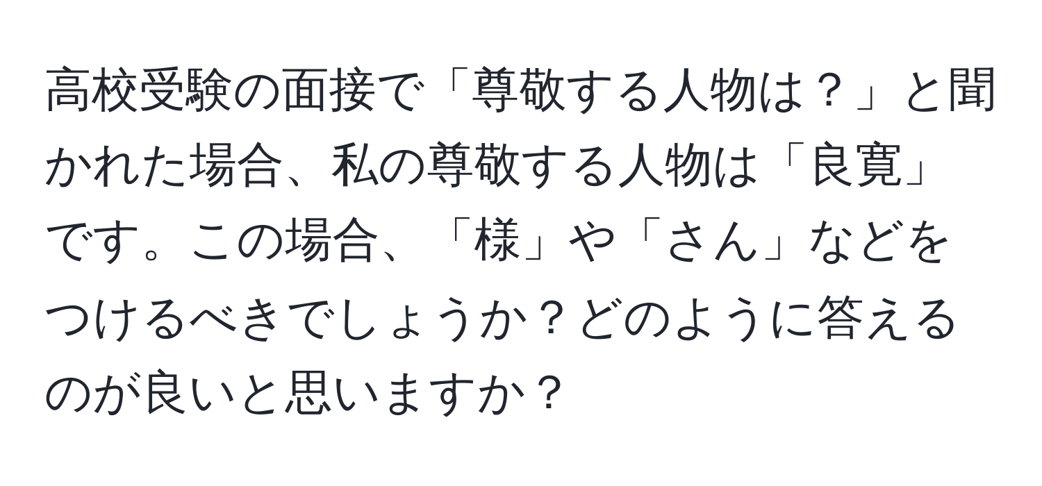 高校受験の面接で「尊敬する人物は？」と聞かれた場合、私の尊敬する人物は「良寛」です。この場合、「様」や「さん」などをつけるべきでしょうか？どのように答えるのが良いと思いますか？