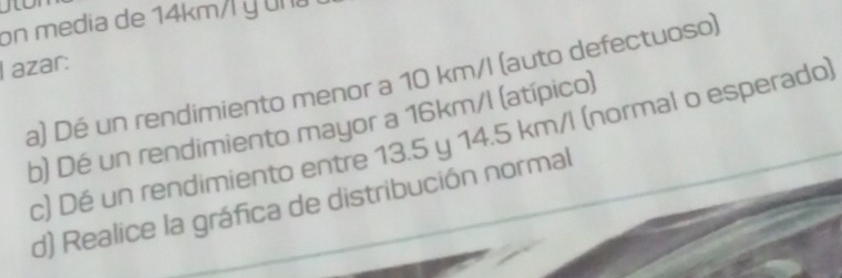 on media de 14km/ y una 
I azar: 
a) Dé un rendimiento menor a 10 km/l (auto defectuoso) 
b) Dé un rendimiento mayor a 16km/I (atípico) 
c) Dé un rendimiento entre 13.5 y 14.5 km/l (normal o esperado) 
d) Realice la gráfica de distribución normal