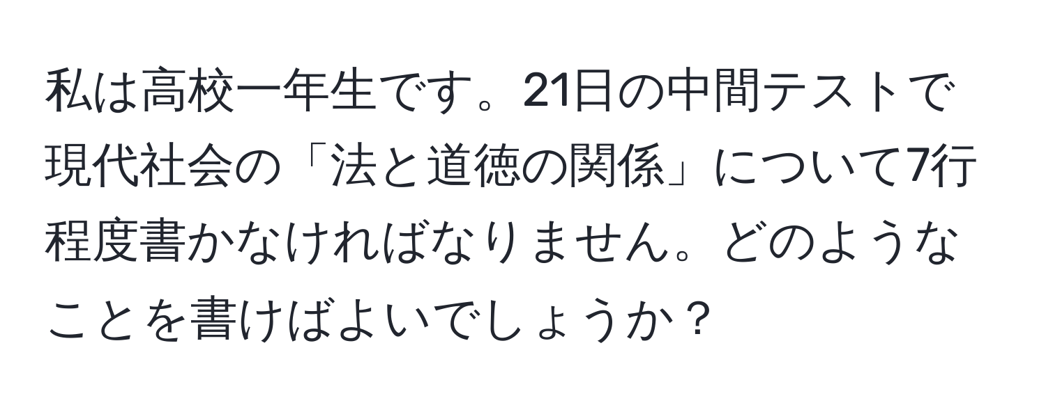 私は高校一年生です。21日の中間テストで現代社会の「法と道徳の関係」について7行程度書かなければなりません。どのようなことを書けばよいでしょうか？