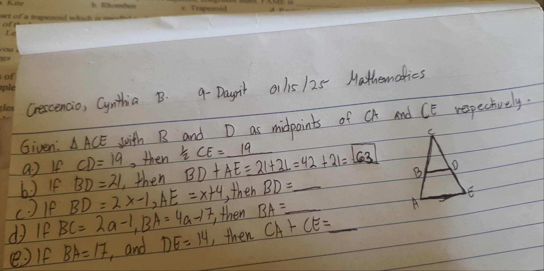 Cescencio, Cynithia B. 9-Daynit ol lis /25 Mathematics 
Given: △ ACE wwith B and D as midpoints of CA and CE respectively. 
a ) If CD=19 , then  1/2 CE=_ 19
6 If BD=21 ,then BD+AE=_ 21+21=42+21=63
c ) le BD=2x-1, AE=x+4 , then BD= _ 
d If BC=2a-1, BA=4a-17, then BA= _ _ 
( If BA=17 , and DE=14 , then CA+CE=