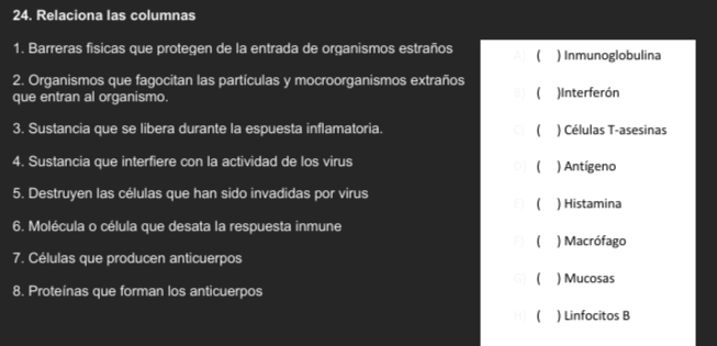 Relaciona las columnas
1. Barreras fisicas que protegen de la entrada de organismos estraños ( ) Inmunoglobulina
2. Organismos que fagocitan las partículas y mocroorganismos extraños
que entran al organismo. ( )Interferón
3. Sustancia que se libera durante la espuesta inflamatoria.  ) Células T-asesinas
4. Sustancia que interfiere con la actividad de los virus ) Antígeno
D] (
5. Destruyen las células que han sido invadidas por virus ) Histamina

6. Molécula o célula que desata la respuesta inmune
F ( ) Macrófago
7. Células que producen anticuerpos
G ( ) Mucosas
8. Proteínas que forman los anticuerpos
() Linfocitos B