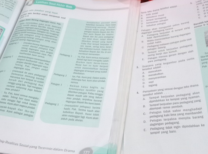 canta ad
Latihan Soal Akhir Bab
ue  malan y
D. dì pi
ao sele jawaban yang tepat
Tema teks drama tersebut adalah _A. di to
A. ka sosial B. dekadensi moral
D. di t E. ch
C. tempat bordagang C. di p
enjalankan perintah demi
Jgan Bewa Barang Dagangan Kami, Pak, ketorsban bersama, Kami Edák
D. kemaratian petugas E  kebaikan petugan
Bacalah tek nomor 6-1
ause mompukkán pulul 20.00. Boborapa
tamso seçara tla-tba datang crba
anyás wakty yàng dibenkan Petugas akan mengambil paksa barang
a  eesihan dagangan påra podagang. Tanta sa
Dân puyta Bapai thư kataho
dagangan pedagang karona A. Pedagang berjualan di tempal yang
inace a wmbd membureis backngt staysmtains 
Bdak diperbolshian
e =  rebagan v an g demberank  
banbé barang đagangannya Coba tral tempat begustan d  beckan tempat yang layak B. Waktu memindahkan barang dagangan
e me ngraing nalangi potudes yang aka
sudah habis
Aljig 1 pnerebut barang dagangan yang dan kølihatan kumuh. Selain ilu. sini, becek, sering kena banjr. C. Pedagang melawan petugas pada saat
petugas datang.
tolong dagangan saya jangan sudah diambi petugas) Pak. ehadiran Bapak dan fbu di sin
membual kemacelan
D. Tempat untuk berjualan pedagang
8o
sering banjir dan kumuh.
Kashanilah kami semua diambil. Kasihanitah saya, Pak. Pedagang 1  Ya, Pak Kamí semua meryadar Sekaii lagi kami mengaku salah
E. Petugas merasa geram dengan ulah
6Da-6 berter
wgan 2 : (berlut)l dengat monengadahkan  Muiai hari ini kami berjan 3. Suasana yang tergambar pada cerita
para podagang.
Biarkan kami berøs-bèrøs
Jangan diambi dagangan saya tangon) Kasihanilah saya, Pak
yan
untik memindähkan barang tersebut adalah
Pak
dagangan saya. Tolong, Pak, jangan ambi Pedagang 2
disediakan dagangan di tempat yang sudah
B. menakutkan A. mencekam
gax 2 ; (menunjuk ke para pedagang)  Iya, Pak. Kami janj. Dalam waktu
Harusnya kan tempat ini sudah Semuanya memang bandel beberapa han, kami akan pindah
C. menyeramkan
D. sepi
bersih dari pedagang dua  Baiklah kalau begitu. In
Petugas 1
E. tegang
minggu yang lalu. Tapi mengapa kesempatan terakhir yang
sampai sekarang juga belum
4. Pemyataan yang sesuai dengan teks drama P
mau pindah? diberikan petugas. Kalau minggu
tersebut adalah . . .
depan masih ada yang beum 
A. Tempat berjualan pedagang akan
: Ya, Pak, kami semua mengaku mau pindah, terpaksa barang
dipindahkan ke tempat yang nyaman.
salah. Tolong beri kami waktu dagangan Bapak fbu kami bawa.
satu minggu lagi untuk beres 
Pedagang 1 : (menyalami petugas) Terima
B. Tempat berjualan para pedagang yang
beres. Kami akan segera pindah kasih, Pak. Terima kasih atas
ditempati ramai pembeli.
apak-bapak dan lbu-ibu kebaikan Bapak. Kami tidak
C. Petugas tidak sabar menghadapi
mua. Kami sebagai petugas akan melanggar lagi. Kami akan
pedagang kaki lima yang membandel.
patuh pada aturan.
D. Petugas terpaksa menyita barang
dagangan pedagang.
E. Pedagang tidak ingin dipindahkan ke
tempat yang baru.
ap Realitas Sosial yang Tecermin dalam Drama 177