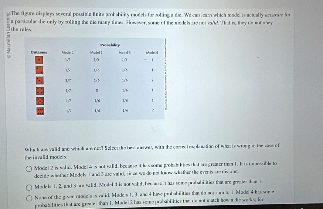 or The figure displays several possible finite probability models for rolling a die. We can learn which model is actually accurate for
a particular die only by rolling the die many times. However, some of the models are not valid. That is, they do not obey
the rules.
Which are valid and which are not? Select the best answer, with the correct explanation of what is wrong in the case of
the invalid models.
Model 2 is valid. Model 4 is not valid, because it has some probabilities that are greater than 1. It is impossible to
decide whether Models 1 and 3 are valid, since we do not know whether the events are disjoint.
Models 1, 2, and 3 are valid. Model 4 is not valid, because it has some probabilities that are greater than 1.
None of the given models is valid. Models 1, 3, and 4 have probabilities that do not sum to 1. Model 4 has some
probabilities that are greater than 1. Model 2 has some probabilities that do not match how a die works; for