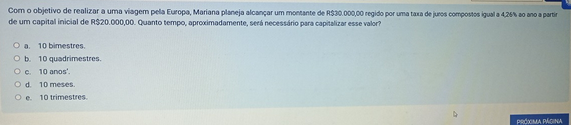 Com o objetivo de realizar a uma viagem pela Europa, Mariana planeja alcançar um montante de R$30.000,00 regido por uma taxa de juros compostos igual a 4,26% ao ano a partir
de um capital inicial de R$20.000,00. Quanto tempo, aproximadamente, será necessário para capitalizar esse valor?
a. 10 bimestres.
b. 10 quadrimestres.
c. 10 anos'.
d. 10 meses.
e. 10 trimestres.
PRÓXIMA PÁGINA