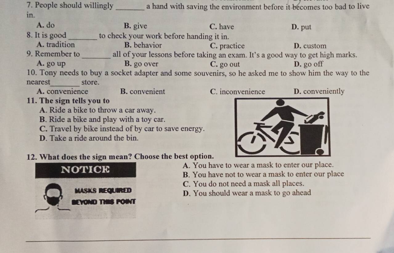 People should willingly _a hand with saving the environment before it becomes too bad to live
in.
A. do B. give C. have D. put
8. It is good _to check your work before handing it in.
A. tradition B. behavior C. practice D. custom
9. Remember to _all of your lessons before taking an exam. It’s a good way to get high marks.
A. go up B. go over C. go out D. go off
10. Tony needs to buy a socket adapter and some souvenirs, so he asked me to show him the way to the
_
nearest store.
A. convenience B. convenient C. inconvenience D. conveniently
11. The sign tells you to
A. Ride a bike to throw a car away.
B. Ride a bike and play with a toy car.
C. Travel by bike instead of by car to save energy.
D. Take a ride around the bin. 
12. What does the sign mean? Choose the best option.
NOTICE
A. You have to wear a mask to enter our place.
B. You have not to wear a mask to enter our place
C. You do not need a mask all places.
MASKS REQUIRED D. You should wear a mask to go ahead
BEYOND THIS POINT
_