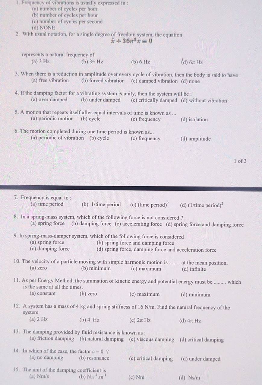 Frequency of vibrations is usually expressed in :
(a) number of cycles per hour
(b) number of cycles per hour
(c) number of cycles per second
(d) NONE
2. With usual notation, for a single degree of freedom system, the equation
x+36π^2x=0
represents a natural frequency of
(a) 3 Hz (b) 3π Hz (b) 6 Hz (d) 6π Hz
3. When there is a reduction in amplitude over every cycle of vibration, then the body is said to have :
(a) free vibration (b) forced vibration (c) damped vibration (d) none
4. If the damping factor for a vibrating system is unity, then the system will be :
(a) over damped (b) under damped (c) critically damped (d) without vibration
5. A motion that repeats itself after equal intervals of time is known as ...
(a) periodic motion (b) cycle (c) frequency (d) isolation
6. The motion completed during one time period is known as...
(a) periodic of vibration (b) cycle (c) frequency (d) amplitude
1 of 3
7. Frequency is equal to :
(a) time period (b) 1/time period (c) (time perio d)^2 (d) (1/time perio d)^2
8. In a spring-mass system, which of the following force is not considered ?
(a) spring force (b) damping force (c) accelerating force (d) spring force and damping force
9. In spring-mass-damper system, which of the following force is considered
(a) spring force (b) spring force and damping force
(c) damping force (d) spring force, damping force and acceleration force
10. The velocity of a particle moving with simple harmonic motion is_ at the mean position.
(a) zero (b) minimum (c) maximum (d) infinite
11. As per Energy Method, the summation of kinetic energy and potential energy must be _which
is the same at all the times.
(a) constant (b) zero (c) maximum (d) minimum
12. A system has a mass of 4 kg and spring stiffness of 16 N/m. Find the natural frequency of the
system.
(a) 2 Hz (b) 4 Hz (c) 2π Hz (d) 4π Hz
13. The damping provided by fluid resistance is known as :
(a) friction damping (b) natural damping (c) viscous damping (d) critical damping
14. In which of the case, the factor c=0 ?
(a) no damping (b) resonance (c) critical damping (d) under damped
15. The unit of the damping coefficient is
(a) Nm/s (b) N.s^(-1).m^(-1) (c) Nm (d) Ns/m