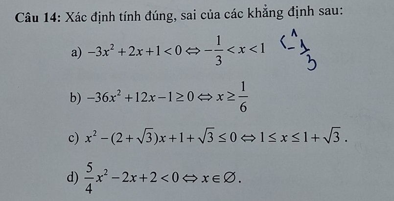 Xác định tính đúng, sai của các khẳng định sau: 
a) -3x^2+2x+1<0</tex> - 1/3 
b) -36x^2+12x-1≥ 0Leftrightarrow x≥  1/6 
c) x^2-(2+sqrt(3))x+1+sqrt(3)≤ 0Leftrightarrow 1≤ x≤ 1+sqrt(3). 
d)  5/4 x^2-2x+2<0Leftrightarrow x∈ varnothing.