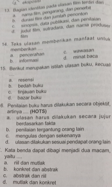 eksposis !
13. Bagian identitas pada ulasan film terdiri dari
a. nama film, pengarang, dan penerbit
b. durasi film dan jumlah penonton
c. sinopsis, data publikasi, dan penilaian
d. judul film, sutradara, dan nama produser
film
14. Teks ulasan memberikan manfaat untuk
memberikan ....
a. pencerahan c. wawasan
b. informasi d. minat baca
15. Berikut merupakan istilah ulasan buku, kecuali
a. resensi
b. bedah buku
c. tinjauan buku
d. bazar buku
6. Penilaian buku harus dilakukan secara objektif,
artinya .... (HOTS)
a. ulasan harus dilakukan secara jujur
berdasarkan fakta
b. penilaian tergantung orang lain
c. mengulas dengan sekenanya
d. ulasan dilakukan sesuai pendapat orang lain
. Kata benda dapat dibagi menjadi dua macam,
yaitu ....
a. riil dan mutlak
b. konkret dan abstrak
c. abstrak dan riil
d. mutlak dan konkret