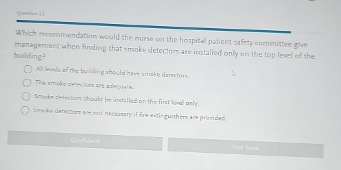 Which recommendation would the nurse on the hospital patient safety committee give
management when finding that smoke detectors are installed only on the top level of the
building?
All levels of the building should have smoke detectors.
The smoke detectors are adequate.
Smoke detectors should be installed on the first level only.
Smoke detectors are not necessary if fire extinguishers are provided.
Con5dent Not Sure